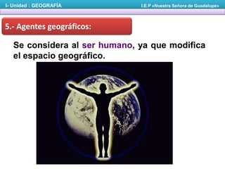 I- Unidad : GEOGRAFÍA

I.E.P «Nuestra Señora de Guadalupe»

5.- Agentes geográficos:

Se considera al ser humano, ya que modifica
el espacio geográfico.

 