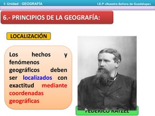I- Unidad : GEOGRAFÍA

I.E.P «Nuestra Señora de Guadalupe»

6.- PRINCIPIOS DE LA GEOGRAFÍA:
LOCALIZACIÓN

Los
hechos
y
fenómenos
geográficos
deben
ser localizados con
exactitud mediante
coordenadas
geográficas
FEDERICO RATZEL

 