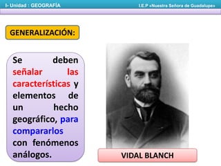 I- Unidad : GEOGRAFÍA

I.E.P «Nuestra Señora de Guadalupe»

GENERALIZACIÓN:

Se
deben
señalar
las
características y
elementos de
un
hecho
geográfico, para
compararlos
con fenómenos
análogos.

VIDAL BLANCH

 