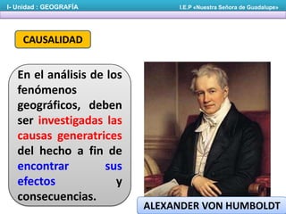 I- Unidad : GEOGRAFÍA

I.E.P «Nuestra Señora de Guadalupe»

CAUSALIDAD

En el análisis de los
fenómenos
geográficos, deben
ser investigadas las
causas generatrices
del hecho a fin de
encontrar
sus
efectos
y
consecuencias.

ALEXANDER VON HUMBOLDT

 