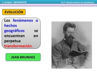 I- Unidad : GEOGRAFÍA

EVOLUCIÓN

Los fenómenos o
hechos
geográficos
se
encuentran
en
perpetua
transformación.
JEAN BRUNHES

I.E.P «Nuestra Señora de Guadalupe»

 