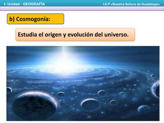 I- Unidad : GEOGRAFÍA

I.E.P «Nuestra Señora de Guadalupe»

b) Cosmogonía:
Estudia el origen y evolución del universo.

 