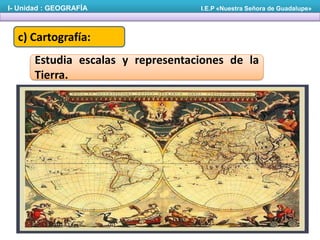I- Unidad : GEOGRAFÍA

I.E.P «Nuestra Señora de Guadalupe»

c) Cartografía:
Estudia escalas y representaciones de la
Tierra.

 