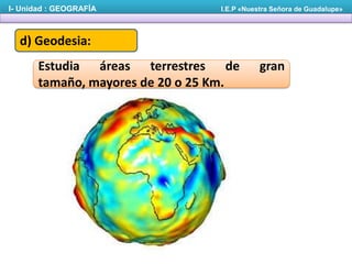 I- Unidad : GEOGRAFÍA

I.E.P «Nuestra Señora de Guadalupe»

d) Geodesia:
Estudia áreas terrestres de
tamaño, mayores de 20 o 25 Km.

gran

 