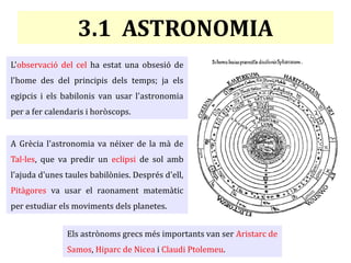 3.1 ASTRONOMIA
L'observació del cel ha estat una obsesió de
l'home des del principis dels temps; ja els
egipcis i els babilonis van usar l'astronomia
per a fer calendaris i horòscops.
A Grècia l'astronomia va néixer de la mà de
Tal·les, que va predir un eclipsi de sol amb
l'ajuda d'unes taules babilònies. Després d'ell,
Pitàgores va usar el raonament matemàtic
per estudiar els moviments dels planetes.
Els astrònoms grecs més importants van ser Aristarc de
Samos, Hiparc de Nicea i Claudi Ptolemeu.
 