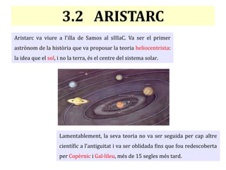 3.2 ARISTARC
Aristarc va viure a l'illa de Samos al sIIIaC. Va ser el primer
astrònom de la història que va proposar la teoria heliocentrista:
la idea que el sol, i no la terra, és el centre del sistema solar.
Lamentablement, la seva teoria no va ser seguida per cap altre
científic a l'antiguitat i va ser oblidada fins que fou redescoberta
per Copèrnic i Gal·lileu, més de 15 segles més tard.
 