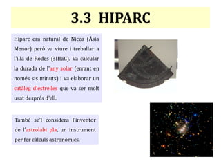 3.3 HIPARC
Hiparc era natural de Nicea (Àsia
Menor) però va viure i treballar a
l'illa de Rodes (sIIIaC). Va calcular
la durada de l'any solar (errant en
només sis minuts) i va elaborar un
catàleg d'estrelles que va ser molt
usat després d'ell.
També se'l considera l'inventor
de l'astrolabi pla, un instrument
per fer càlculs astronòmics.
 