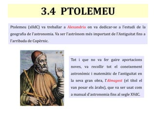 3.4 PTOLEMEU
Ptolemeu (sIIdC) va treballar a Alexandria on va dedicar-se a l'estudi de la
geografia de l'astronomia. Va ser l'astrònom més important de l'Antiguitat fins a
l'arribada de Copèrnic.
Tot i que no va fer gaire aportacions
noves, va recollir tot el coneixement
astronòmic i matemàtic de l'antiguitat en
la seva gran obra, l'Almagest (el títol el
van posar els àrabs), que va ser usat com
a manual d'astronomia fins al segle XVdC.
 