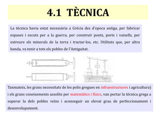4.1 TÈCNICA
La tècnica havia estat necessària a Grècia des d'epoca antiga, per fabricar
espases i escuts per a la guerra, per construir ponts, ports i vaixells, per
extreure els minerals de la terra i tractar-los, etc. Utilitats que, per altra
banda, va tenir a tots els pobles de l'Antiguitat.
Tanmateix, les grans necessitats de les polis gregues en infraestructures i agricultura)
i els grans coneixements assolits per matemàtics i físics, van portar la tècnica grega a
superar la dels pobles veïns i aconseguir un elevat grau de perfeccionament i
desenvolupament.
 