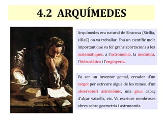 4.2 ARQUÍMEDES
Arquímedes era natural de Siracusa (Sicília,
sIIIaC) on va treballar. Fou un científic molt
important que va fer grans aportacions a les
matemàtiques, a l'astronomia, la mecànica,
l'hidrostàtica i l'enginyeria.
Va ser un inventor genial, creador d'un
cargol per extreure aigua de les mines, d'un
observatori astronòmic, una grua capaç
d'alçar vaixells, etc. Va escriure nombroses
obres sobre geometria i astronomia.
 