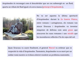 No va ser aquesta la última aportació
d'Arquímedes: durant la 2a Guerra Púnica,
entre romans i cartaginesos, els romans van
atacar Siracusa i Arquímedes va inventar
màquines de defensa com unes grues que
aixecaven les naus romanes i uns miralls que
les incendiaven reflectin-t'hi els rajos del sol.
Quan Siracusa va caure finalment, el general Marcel va ordenar que es
respectés la vida d'Arquímedes. Tanmateix, Arquímedes va se mort per un
soldat romà mentre es trobava distret resolent un problema matemàtic.
Arquímedes és reconegut com el descobridor que un cos submergit en un fluid,
aparta un vòlum de fluid igual a la seva massa (principi d'Arquímedes).
 