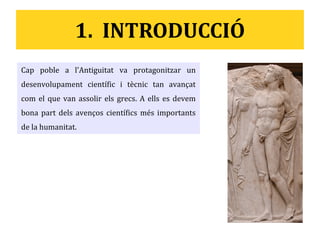 1. INTRODUCCIÓ
Cap poble a l'Antiguitat va protagonitzar un
desenvolupament científic i tècnic tan avançat
com el que van assolir els grecs. A ells es devem
bona part dels avenços científics més importants
de la humanitat.
 