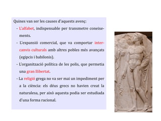 Quines van ser les causes d'aquests avenç:
- L'alfabet, indispensable per transmetre coneixe-
ments.
- L'expansió comercial, que va comportar inter-
canvis culturals amb altres pobles més avançats
(egipcis i babilonis).
- L'organització política de les polis, que permetia
una gran llibertat.
- La religió grega no va ser mai un impediment per
a la ciència: els déus grecs no havien creat la
naturalesa, per això aquesta podia ser estudiada
d'una forma racional.
 