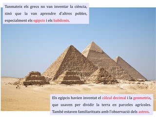 Tanmateix els grecs no van inventar la ciència,
sinó que la van aprendre d'altres pobles,
especialment els egipcis i els babilonis.
Els egipcis havien inventat el càlcul decimal i la geometria, que usaven
per dividir la terra en parceles agrícoles. També estaven familiaritzats
amb l'observació dels astres. A ells els devem la setmana de set dies.
 
