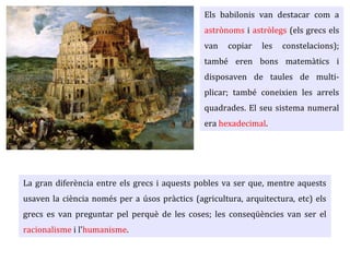 Els babilonis van destacar com a
astrònoms i astròlegs (els grecs els
van copiar les constelacions);
també eren bons matemàtics i
disposaven de taules de multi-
plicar; també coneixien les arrels
quadrades. El seu sistema numeral
era sexagesimal.
La gran diferència entre els grecs i aquests pobles va ser que, mentre aquests
usaven la ciència només per a úsos pràctics (agricultura, arquitectura, etc) els
grecs es van preguntar pel perquè de les coses; les conseqüències van ser el
racionalisme i l'humanisme.
 