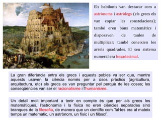 Els babilonis van destacar com a
astrònoms i astròlegs (els grecs els
van copiar les constelacions);
també eren bons matemàtics i
disposaven de taules de
multiplicar; també coneixien les
arrels quadrades. El seu sistema
numeral era hexadecimal.
La gran diferència entre els grecs i aquests pobles va ser que, mentre
aquests usaven la ciència només per a úsos pràctics (agricultura,
arquitectura, etc) els grecs es van preguntar pel perquè de les coses; les
conseqüències van ser el racionalisme i l'humanisme.
Un detall molt important a tenir en compte és que per als grecs les
matemàtiques, l'astronomia i la física no eren ciències separades sinó
branques de la filosofia, de manera que un científic com Tal·les era al mateix
temps un matemàtic, un astrònom, un físic i un filòsof.
 