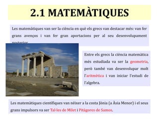 2.1 MATEMÀTIQUES
Les matemàtiques van ser la ciència en què els grecs van destacar més: van fer
grans avenços i van fer gran aportacions per al seu desenvolupament
posterior.
Les matemàtiques científiques van néixer a la costa Jònia (a Àsia Menor) i el seus
grans impulsors va ser Tal·les de Milet i Pitàgores de Samos.
Entre els grecs la ciència matemàtica
més estudiada va ser la geometria,
però també van desenvolupar molt
l'aritmètica i van iniciar l'estudi de
l'algebra.
 