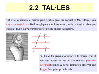 2.2 TAL·LES
Tal·les és considerat el primer gran científic grec. Era natural de Milet (Jònia), una
ciutat comercial rica. D'ell s'expliquen anècdotes com que de tant mirar el cel per
estudiar-lo, un dia va entrabancar-se i caure en una claveguera.
Tal·les va fer grans aportacions a la ciència, com el
teorema matemàtic que porta el seu nom (teorema
de Tal·les); també va ser el primer en observar que
l'aigua és el principi de la vida.
 