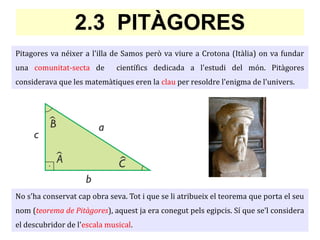 Pitagores va néixer a l'illa de Samos però va viure a Crotona (Itàlia) on va fundar
una comunitat-secta de científics dedicada a l'estudi del món. Pitàgores
considerava que les matemàtiques eren la clau per resoldre l'enigma de l'univers.
2.3 PITÀGORES
No s'ha conservat cap obra seva. Tot i que se li atribueix el teorema que porta el seu
nom (teorema de Pitàgores), aquest ja era conegut pels egipcis. Sí que se'l considera
el descubridor de l'escala musical.
 