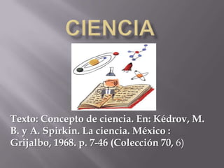 Ciencia Texto: Concepto de ciencia. En: Kédrov, M. B. y A. Spirkin. La ciencia. México : Grijalbo, 1968. p. 7-46 (Colección 70, 6) 