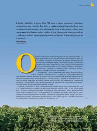 CIÊNCIAS AMBIENTAIS




O Brasil é a lixeira tóxica do planeta. Desde 2008, somos os maiores consumidores globais de in-
sumos químicos para agricultura. Mas, diante de uma balança comercial envaidecida por núme-
ros sedutores, discutir os reveses desse modelo agrário tornou-se tabu. A eterna e robusta econo-
mia agroexportadora, baseada em bens primários de baixo valor agregado, insiste em se reafirmar
– ainda que assombrada por uma crise de percepção e acompanhada de temerosas dívidas sociais
e ambientais.
HENRIQUE KUGLER
Ciência Hoje/RJ




                              Brasil vive um drama: ao acordar do sonho de uma economia agrária pu-
                                jante, o país desperta para o pesadelo de ser, pelo quinto ano consecuti-
                                 vo, o maior consumidor de agrotóxicos do planeta. Balança comercial
                                 tinindo; agricultura a todo vapor. Mas quanto custa, por exemplo, uma
                                 saca de milho, soja ou algodão? Será que o preço de tais commodities
                                 – que há tempos são o motor de uma economia primária à la colonialis-
                                mo moderno – compensa os prejuízos sociais e ambientais negligen-
                               ciados nos cálculos do comércio internacional?
                                “Pergunta difícil”, diz o economista Wagner Soares, do Instituto Brasi-
                        leiro de Geografia e Estatística (IBGE). A Bolsa de Chicago define o preço da
soja; mas não considera que, para se produzir cada saca, são aplicadas generosas doses de agrotó-
xicos que permanecem no ambiente natural – e no ser humano – por anos ou mesmo décadas. “Ao
final das contas, quem paga pela intoxicação dos trabalhadores e pela contaminação ambiental é a
sociedade”, afirma Soares. Em seu melhor economês, ele garante que as “externalidades negativas”
de nosso modelo agrário continuam de fora dos cálculos.
   Segundo o economista do IBGE, que recentemente estudou propriedades rurais no Paraná, cada
US$ 1 gasto na compra de agrotóxicos pode custar aos cofres públicos US$ 1,28 em futuros gastos
com a saúde de camponeses intoxicados. Mas este é um valor subestimado. Afinal, Soares contabili-
zou apenas os custos referentes a intoxicações agudas. Levando-se em conta os casos crônicos, acres-
cidos da contaminação ambiental difusa nos ecossistemas, os prejuízos podem atingir cifras assus-
tadoramente maiores. “Estamos há décadas inseridos nesse modelo agrário, e estudos mensurando
seus reais custos socioambientais são raros ou inexistentes”, diz.                                                            >>>




                                                 Trajando equipamentos de proteção, agricultor pulveriza agrotóxico em
                                                       sua lavoura. Segundo economista do IBGE, cada US$ 1 gasto na
                                                    compra de agrotóxicos pode custar aos cofres públicos US$ 1,28 em
                                                             futuros tratamentos de saúde de camponeses intoxicados



                                                                                                      296 | SETEMBRO 2012 | CIÊNCIAHOJE | 21
 