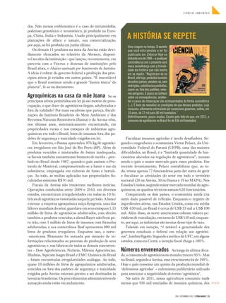CIÊNCIAS AMBIENTAIS




dos. Não menos emblemático é o caso do metamidofós,
poderoso genotóxico e neurotóxico, já proibido na Euro-
pa, China, Índia e Indonésia. Usado principalmente em
plantações de alface e tomate, sua comercialização,
                                                                   A HISTÓRIA SE REPETE
por aqui, só foi proibida em junho último.                         Uma viagem no tempo. O excerto
   Os demais 11 produtos na mira da Anvisa estão devi-             que você está prestes a ler foi
damente elencados no relatório da Abrasco, disponí-                publicado em Ciência Hoje no
vel no sítio da instituição – que lançou, recentemente, em         distante ano de 1986 – e qualquer
parceria com a Fiocruz e dezenas de instituições pelo              coincidência com o presente será
                                                                   mera semelhança com a triviali-
Brasil afora, o Abaixo-assinado por banimento de banidos.          dade da história que não hesita
A ideia é cobrar do governo federal a proibição dos prin-          em se repetir. “Registram-se no
cípios ativos já vetados em outros países. “É inaceitável          Brasil, até hoje, produtos banidos
que o Brasil continue sendo a grande ‘lixeira tóxica’ do           de outros países; vendem-se, sem
planeta”, lê-se no documento.                                      restrições, substâncias proibidas;
                                                                   usam-se, fora dos padrões, vene-
                                                                   nos perigosos. E pouco se conhece
Agroquímicas na casa da mãe Joana_Se os                            sobre as consequências: aciden-
princípios ativos permitidos em lei já são motivo de preo-         tes e casos de intoxicação são acompanhados de forma assimétrica
cupação, o que dizer de agrotóxicos ilegais, adulterados e         (...). É hora de reavaliar as condições de uso desses produtos, cujo
fora da validade? Por mais escabroso que pareça, fiscali-          consumo, altamente estimulado por sucessivos governos, saltou, em
                                                                   10 anos, de 27 mil para 80 mil toneladas.”
zações do Instituto Brasileiro do Meio Ambiente e dos              Definitivamente, pouco mudou. Exceto pelo fato de que, em 2011, o
Recursos Naturais Renováveis (Ibama) e da Anvisa vêm,              consumo de agrotóxicos no Brasil foi de 936 mil toneladas.
nos últimos anos, sistematicamente encontrando, em
propriedades rurais e nos estoques de indústrias agro-
químicas em todo o Brasil, lotes de insumos fora dos pa-
drões de segurança e toxicidade exigidos em lei.                   Fiscalizar insumos agrícolas é tarefa desafiadora. Se-
    Em fevereiro, o Ibama apreendeu 876 kg de agrotóxi-        gundo o engenheiro e economista Victor Pelaez, da Uni-
cos irregulares em São José do Rio Preto (SP). Além de         versidade Federal do Paraná (UFPR), uma das maiores
produtos vencidos e misturados de forma inadequada,            dificuldades, no Brasil, é a “limitada quantidade de fun-
os fiscais também encontraram brometo de metila – proi-        cionários alocados na regulação de agrotóxicos”, mesmo
bido no Brasil desde 1987, quando o país assinou o Pro-        sendo o país o maior mercado para esses produtos. Em
tocolo de Montreal, comprometendo-se a banir o uso da          recente levantamento, Pelaez contabilizou que, ao to-
substância, empregada em culturas de fumo e hortali-           do, temos apenas 77 funcionários para dar conta de gerir
ças. Ao todo, as multas aplicadas nas propriedades fis-        e fiscalizar as atividades do setor em todo o território
calizadas somaram R$ 91 mil.                                   nacional (28 na Anvisa, 30 no Ibama e 19 no MAPA). Nos
    Fiscais da Anvisa não trouxeram melhores notícias.         Estados Unidos, segundo maior mercado mundial de agro-
Operações conduzidas entre 2009 e 2010, em diversos            químicos, os quadros técnicos somam 620 funcionários.
estados, encontraram irregularidades em todas as 10 fá-            Comparando os dois países, o economista ainda cita
bricas de agrotóxicos vistoriadas naquele período. A lista é   outro dado passível de reflexão. Enquanto o registro de
extensa: a empresa agroquímica suíça Syngenta, uma das         ingredientes ativos, nos Estados Unidos, custa em média
líderes mundiais do setor, guardava em seus estoques 1,15      US$ 630 mil, no Brasil é cerca de US$ 53 mil a US$ 100
milhão de litros de agrotóxicos adulterados, com direito       mil. Além disso, os norte-americanos cobram valores pe-
também a produtos vencidos; a alemã Bayer não ficou pa-        riódicos de reavaliação, em torno de US$ 150 mil; enquan-
ra trás, com 1 milhão de litros de insumos com fórmulas        to, por aqui, as indústrias são isentas desse tipo de taxa.
adulteradas; e sua conterrânea Basf apresentou 800 mil             Falando em isenção, “é notável a generosidade dos
litros de produtos irregulares. Enquanto isso, a norte-        governos estaduais e federal em relação aos agrotóxi-
-americana Monsanto foi autuada por omissão de in­             cos”, lembra Rigotto. Segundo a médica da UFC, em alguns
formações relacionadas ao processo de produção de seus         estados, como no Ceará, a isenção fiscal chega a 100%.
agrotóxicos; e, nas fábricas de todas as demais concorren-
tes – Dow AgroSciences, Nufarm, Milenia Agrociências,          Números envenenados_Ao longo da última déca-
Ilhabras, Sipicam Isagro Brasil e FMC Química do Brasil        da, o consumo de agrotóxicos no mundo cresceu 93%. Mas
– foram encontradas irregularidades análogas. Ao todo,         no Brasil, segundo a Anvisa, esse crescimento foi de 190%.
quase 10 milhões de litros de agroquímicos adulterados,        Hoje o país consome um quinto da produção mundial de
vencidos ou fora dos padrões de segurança e toxicidade         ‘defensivos agrícolas’ – eufemismo publicitário utilizado
exigidos pela Anvisa estavam prestes a ser destinados às       para amenizar a negatividade do termo ‘agrotóxico’.
lavouras brasileiras. Os procedimentos administrativos de         Na safra de 2011, nossa agricultura consumiu nada
autuação ainda estão em andamento.                             menos que 936 mil toneladas de insumos químicos, dos >>>


                                                                                                          296 | SETEMBRO 2012 | CIÊNCIAHOJE | 23
 