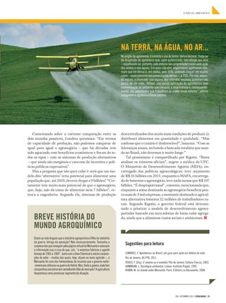 CIÊNCIAS AMBIENTAIS




                                                                               NA TERRA, NA ÁGUA, NO AR...
                                                                               No jargão da agronomia, é corrente o uso do termo ‘deriva técnica’. Trata-se
                                                                               da dispersão do agrotóxico que, após pulverizado, não atinge seu alvo
                                                                               – espalhando-se, portanto, pelo entorno das propriedades rurais pela ação
                                                                               dos ventos e das águas. Em seus cálculos, engenheiros agrônomos esti-
                                                                               mam que tal deriva é, em média, pelo 30%, podendo chegar, em muitos
                                                                               casos – especialmente nas pulverizações aéreas –, a 70%. Por isso, segun-
                                                                               do alguns, o chamado ‘uso seguro’ dos referidos insumos químicos não
                                                                               passa de um mito. “Afinal, não existe aplicação de agrotóxicos sem
                                                                               contaminação do ambiente que circunda a área tratada e, consequente­
                                                                               mente, das populações que trabalham ou vivem nesse entorno”, afirma
                                                                               a engenheira agrônoma Flávia Londres.




                                                                                                                                                                         FOTO CAROLINASMITH / VEER
    Comentando sobre a corrente comparação entre os                            descentralizados têm muito mais condições de produzir (e
dois mundos possíveis, Londres questiona: “Em termos                           distribuir) alimentos em quantidade e qualidade. “Mas
de capacidade de produção, não podemos comparar de                             confesso que o cenário é desfavorável”, lamenta. “Com as
igual para igual o agronegócio – que há décadas tem                            lideranças atuais, incluindo a bancada ruralista que man-
sido agraciado com benefícios econômicos e fiscais do to-                      da no Brasil, não devemos ir muito longe.”
dos os tipos – com os sistemas de produção alternativos                           Tal pessimismo é compartilhado por Rigotto. “Basta
 – que ainda são marginais e carecem de incentivo e polí-                      analisar os números oficiais”, sugere a médica da UFC.
ticas públicas expressivas”.                                                   O Ministério do Desenvolvimento Agrário (MDA), en-
    Mas a pergunta que não quer calar é: será que um mo-                       carregado das políticas agroecológicas, teve orçamento
delo dito ‘alternativo’ teria potencial para alimentar uma                     de R$ 16 bilhões em 2011; enquanto o MAPA, encarrega-
população que, até 2050, deverá chegar a 9 bilhões? “Cer-                      do de fomentar o agronegócio, teve nada menos que R$ 107
tamente tem muito mais potencial do que o agronegócio,                         bilhões. “É desproporcional”, comenta, mencionando que,
que, hoje, não dá conta de alimentar nem 7 bilhões”, re-                       enquanto a soma destinada ao agronegócio beneficia pou-
truca a engenheira. Segundo ela, sistemas de produção                          co mais de 5 mil empresas, o montante destinado à agricul-
                                                                               tura alternativa fomenta 32 milhões de trabalhadores ru-
                                                                               rais. Segundo Rigotto, o governo federal está determi-
                                                                               nado a priorizar o modelo de desenvolvimento agroex-
                                                                               portador baseado em mercadorias de baixo valor agrega-
    BREVE HISTÓRIA DO                                                          do, ainda que a altíssimos custos sociais e ambientais.

    MUNDO AGROQUÍMICO
    Dizem as más línguas que a indústria agroquímica é filha da indústria
    da guerra. Intriga da oposição? Não necessariamente. Tamanha a
    surpresa dos que navegam pela página virtual da Monsanto e acessam
                                                                                  Sugestões para leitura
    a informação nua e crua de que, sim, “a empresa fabricou o agente
    laranja de 1965 a 1969”. Junto com a Dow Chemical e outras corpora-           LONDRES, F. Agrotóxicos no Brasil: um guia para ação em defesa da vida.
    ções do setor – muitas das quais, hoje, atuam no ramo agrícola –, a           Rio de Janeiro: AS-PTA, 2011.
    Monsanto foi uma das fornecedoras de insumos que o governo norte-             PERES, F. (Org.) É veneno ou é remédio? Rio de Janeiro: Editora Fiocruz, 2003.
    -americano utilizava na guerra do Vietnã. Mas, finda a guerra, onde tais      HANNIGAN, J. Sociologia ambiental. Lisboa: Instituto Piaget, 1995.
    companhias encontrariam semelhante filão de mercado? A agricultura            ROBIN, M. Le monde selon Monsanto. Paris: Éditions La Découverte, 2008.
    despontava como promissor segmento de atuação.




                                                                                                                                296 | SETEMBRO 2012 | CIÊNCIAHOJE | 25
 