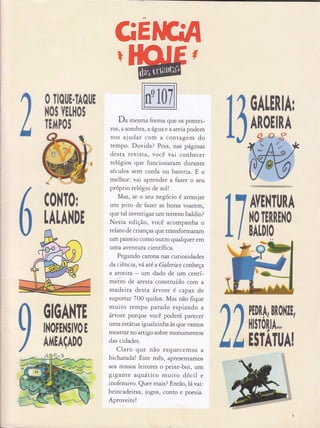 GE
Du mesma forma que os pontei-
ros, a sombta, a âgua e a afeia podem
nos ajudat com a con tagem do
tempo. Duvida? Pois, nas páginas
desta revista, você vat conhecer
relógios que funcio naram durante
séculos sem corda ou bateria. E o
melhor: vai aprender a fazet o seu
próprio relógio de sol!
Mas, se o seu negócio é arcanjat
um jeito de fazet as horas voarem,
que tal investigar um rerreno baldio?
Nesta edi ção, você acompanha o
relato de crianças que transformaram
um passeio como outro qualquer em
uma aventura científica.
Pegando carona nas curiosidades
da ciência, vâ até a Galeriae conh eçe
a aroeffa um dado de um centí-
metro de aresta construído com a
made rta desta âwote é capaz de
suportat 700 quilos. Mas não fique
muito tempo parado espiando a
ârvorc porque você poderá parecer
uma estátua tgualzrnhaàs que vamos
mostfaf no artigo sobre monumentos
das cidades.
Claro que não esquecemos a.
bicharuda! Este mês , aptesenramos
aos nossos leitores o peixe-boi, um
gigante aquá'tico muito dócil e
inofensivo. Quer mais ? Entã o, Iá" vai:
brincadeiras, jogos, conro e poesia.
Aproveite!
tì
O TIOI,E.TAOI,E
ilOS IELI|OI
TEIIPOS
C0}{T0r
0ALEnHr
AROEINA
AVE|.lT[lNA
|.lO TERREilO
BALDIO
LALAilDE
OIOA}{TE
II,IOFE}{3IIO E
Alí{EAçAD0
I
bh* ,..-, _
 