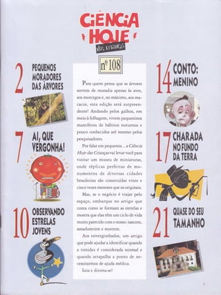 GEI
Puru quem pensa que as árvores
servem de moradia apenas às aves,
aos mofcegos e, no máximo, aos ma-
cacos, esta edição será surpreen-
dente! Andando pelos galhos, em
meio à folhagem, vivem pequeninos
mamíferos de hábitos noturnos e
pouco conhecidos até mesmo pelos
pesquisadores.
Por falat em pequenos ... 3 Ciência
I{oje das Cdançasvai levar você para
visitat um museu de miniaturas,
onde réplicas perfeitas de mo-
numentos de diversas cidades
brasileiras são construídas vinte e
cinco vezes menores que os originais.
Mas, se o negócio é vrajar pelo
espaço, embarque no artigo que
conta como se formam as estrelas e
mostra que elas têm um ciclo de vida
muito parecido com o nosso: nascem,
amadurecem e morfem.
Aos envergonhados, um artigo
que pode ajudar a identificar quando
a timidez é considenda normal e
quando atrapalha a ponto de ne-
cessitarmos de ajuda médica.
Letae divirta-se!
lì
H0uEll0i$
I't0RAD0RES
DAS ARYORES
C0NT0r
IiENINO
Al,oljl[
YETGO}IllA!
[ffiADN
H0ffi0
DA TERRA
0U*l[D0 $rll
TAffiil0
OBSER'IAÌ{DO
tiT..tt[*3
ffirNc
.,,r'i;lì'
,iìiiiijs
':irilllini:
ul,ijú,
ì
I
 