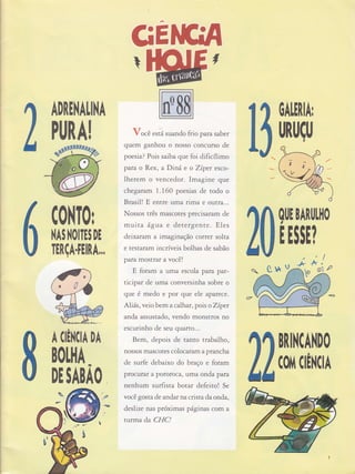 C0||T0r
}{AI }{OITEI DE
TERçA.FElRA,,,
DA
GE
Você está suando frio parasaber
quem ganhou o nosso concurso de
poesia? Pois saiba que foi dificílimo
pamo Rex, aDiná,e o Zípet esco-
lherem o vencedor. Imagine que
chega fam 1 . 160 poesias de todo o
Brasil! E entfe uma rima e oÌJtfa...
Nossos três mascotes precisaram de
mutta 6,gua e detergeÍìte. Eles
deixatam a imaginação correr solta
e test aram incríveis bolhas de sabão
para mostrar a você!
E foram a uma escola para par-
ticipar de uma conversinha sobre o
que é medo e por que ele aparece.
Aliás, veio bem a calhar, pois o Zíper
anda assustado, vendo monstros no
escurinho de seu quafto...
Bem, depois de tanto uabaLho,
nossos mascotes colocaram a prancha
de surfe debaixo do braço e foram
procu raÍ a poro roca, uma onda pafa
nenhum surfista botar defeito! Se
você gosta de andar flacrista da onda,
deslize nas próximas páginas com a
turma da CI{C!
Crt q
#t
0ALERIAT
[,R[|ç[,
ADRE|,{ALIl{A
PlJRA!
qllE BARI,LH0
E E!!E?
ií!
Mt" #
BNNCAI{DO
A (lÊl.{CH
c.ol'tcÉì{cH
BOLHA
DE SABÀO
S*
e'
 