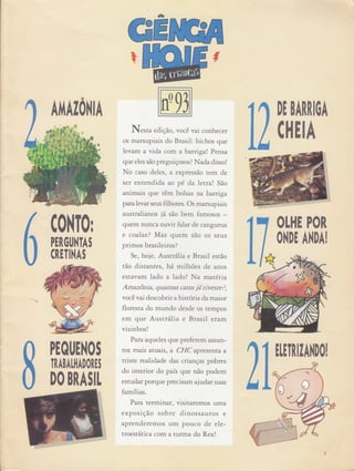 -
GE
N.rra ediç ão, você vai conhecer
os marsupiais do Brasil: bichos que
levam a vida com a batrtgat Pensa
que eles são preguiçosos? Nada disso!
No caso deles, a expressão tem de
ser entendida ao pé da letra! São
animais que têm bolsas na bamga
paralevar seus filhotes. Os marsupiais
australianos já, são bem famosos
quem nunca ouvir falar de cangurus
e coalas ? Mas quem são os seus
primos brasileiros?
Se, hoje, AustrâIia e Brasil esrão
tão distantes , hâ milhões de anos
estavam lado a lado ! Na matérra
Amazônia, quantas caras ití tiveste?,
você vai descobrir a histó na damaior
floresta do mundo desde os rempos
em que AustrâIta e Brasil eram
vizinhos !
Para aqueles que preferem assun-
tos mais atuais, a CI{C aprese nta a
triste realidade das crianças pobres
do interior do país que não podem
estudar porque precisam ajudar suas
famílias.
Para terminar) visitaremos uma
exposi ção sobre dinossauros e
aprenderemos um pouco de ele-
troestâttca com a turma do Rex!
ì
DE BAINIOA
C0l|T0r
PEROl,l.lTAS
CRETINAS
Cl|EIA
OLHE POR
ONDE ANDA!
AI'{AI0[{lA
 