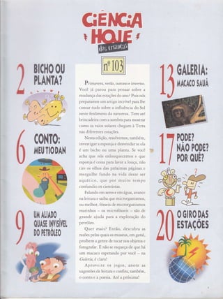 ctE
Prim aYera,verão, outono e inverno.
Você jâ parou para pensar sobre a
mudança das estações do ano? Pois nós
preparamos um artigo incrív el panlhe
contar tudo sobre a influência do Sol
neste fenômeno da nat üreza. Tem até
brincadeira com a somb ra paramostrar
como os raios solares chegam à Terru
nas diferentes estações.
Nesta edição, resolvemos, também,
invest rgar a espo rya e desvendar se ela
é um bicho ou uma planta. Se você
acha que nós enlouquecemos e que
espon ju é coisa para lavar a louça, não
tire os olhos das próximas pâSinas e
mergulhe fundo na vida desse ser
aquâtiCo, que por muito tempo
confundiu os cientistas.
Falando em seres e em á,gua, avance
na leitLtrae saiba que microrganismos,
ou melhor, fósseis de microrganismos
marinhos os microfósseis são de
grand e ajuda para a exploração do
petróleo.
Quer mais? Entáo, d.scubra as
nzões pelas quais os museus, em geral,
proíbe m agente de tocar nos obietos e
fotogr afar. E não se esqueça de que há
um macaco esperando por você na
Galeria, é clarot
Aproveite os jogoS, anote as
sugestões de Ìeitura e confi ra, também,
o conto e a poes ta. Até a próxima!
Iï
BICI|OOU
PLA}{TA?
C0NT0r
I'iElJTIODAN
PODE?
NÃO PODE?
PoR 0llÊ?
OGIRODAT
ESTAçÕrS
tlIII ALIADO
otlArE lì|rrÍvrr
DO PETNOHO
110ALEtlAr
ll*l:^
#:
 