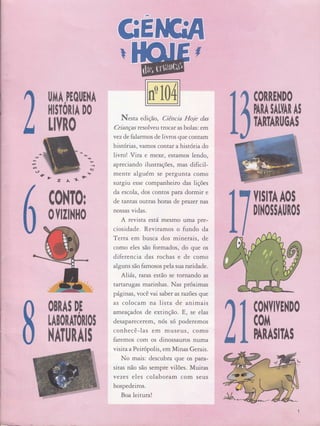 I
I .:t, :.,ì1,ìiìii:r'i
Ë
llTIA,PEOI,E}IA
I|IITORIA DO
H..fi0
Èz.L*
O
fi$
TARTARtlGAS
iill ,
t,'+ô'
,ï'q
Y
(fi'
ff*',
11|, :'
íËt :,
r.'
N.rtu edição , Ciência hiloie das
Crianças resolveu tro caf as bolas: em
vezde falarmos de livros que contam
histórias, vamos contar a história do
livro! Vira e mexe, estamos lendo,
apreciando ilustrações, mas dificil-
mente alguém se pefgunta como
surgiu esse companheiro das lições
da escola, dos contos para dormir e
de tantas outras horas de pr azer nas
nossas vidas.
A revista está mesmo uma pre-
ciosidade. Reviramos o fundo da
Terca em busca dos minerais, de
como eles são formados, do que os
diferencia das rochas e de como
alguns são famosos pela sua ntrdade.
Aliás , Íaras estão se tornando as
tartatugas marinhas. Nas próximas
pâginas, você vai saber as razões que
as colocam na lista de animais
ameaçados de extin Ção. E, se elas
desaparecerem, nós só poderemos
conhecê-las em museus, como
faremos com os dinossauros numa
visita a Peirópolis, em Minas Gerais.
No mais: descubra que os para-
sitas não são sempre vilões. Muitas
vezes eles colaboram com seus
hospedeiros.
Boa leitura!
ffitï$
[ffi1
0Ylzl}Ill0
0BRAS DI
LABOIATOIIOI
}'|AT[|RAI!
ilr$ffiffi
DITOIIAUNOI
(ffi}l0
cofir
l-l
t.
b* ....,.*,,*,
 