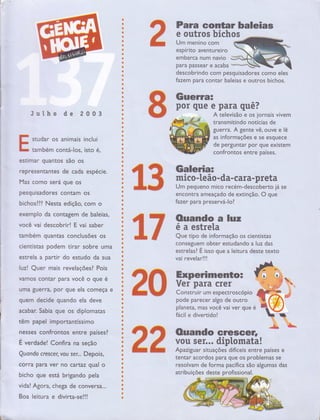 Julho de 2 0 0 3
studar os animais inclui
tambem contá-los, isto é,
esrimar guantos são os
representanres de cada espécie.
[*4as como será gue os
pesquisadores contam os
bichoslll Nesta edição, com o
exemplo da contagem de baleias,
você vai descobrir! E vai saber
mmbern quantas conclusões os
cientistas podem tirar sobre uma
estrela a partir do estudo da sua
luzl Quer mais revelaçõesl Pois
vamos contar para você o que é
uma guerra, por que ela começa e
quem decide quando ela deve
acabar. Sabia que os diplomatas
têm papel importantíssimo
nesses confrontos entre paísesl
É. verdade! Confira na seção
Quando cres cer, vou ser... Depois,
corra para ver no cartaz qual o
bicho que está brigando pela
vida! Agora, chega de conversa...
Boa le itu ra e d ivi rta-se ! ! !
Para contar baleias
e outros bichos
Um menino com
espírito aventureiro
Io
emDarca num navto
para passear e acaba ***W
descobrindo com pesquisadores como eles
fazem para contar baleias e outros bichos.
Gueruat a
por que e para quê?
A televisão e os jornais vivem
transmitindo notícias de
gue rra. A gente vê, ouve e lê
as informações e se esquece
de perguntar por que existem
confrontos entre países.
Galeria=
mico -te ão - da- cara-p reta
Um pequeno mico recém-descoberto já se
encon tra ameaçado de extinção. O que
fazer para preservá-lol
€ .F Ouando a luz
J, F ::;:::ï],imaçãooscien,is,as
conseguem obter estudando a luz das
,
;;['.ï:L:,iï'"
que a reitura deste texto
+ffi Experimenro=
&fuff Ys,'ï.LlÍ* .:,ïíoscóp o
P:d. parecer algo de outro
planeta, mas você vai ver que
fácil e divertido!
R ouando crescen &#b#
F F vou ser... diptomata!
frF ftEE Apaziguar siruações oiíiceis enrre parses e
tentar acordos para que os problemas se
resolvam de forma pacífica são algumas das
t
i;
f
*
t
s
a
Õ
CI
t
{}
ü
ç
*
*
ü
I
t
ü
Ç
{
t
a
t
{S
N
*
â
*
#
*
i
*
t
o
â
;
t
a
O
e
t
t
0
*
*
t
*
t
I
t
*
a
ü
t
a
*
I
Õ
C
*
ü
t
Ç
a
t
o
ü
o
&
0
$
ü
G
a
I
$
3
ü
e
o
*
*
*
{!
t
â
*
ç
ïp*
ffi
ã3
atribuições deste profissional.
f .-.'*
 