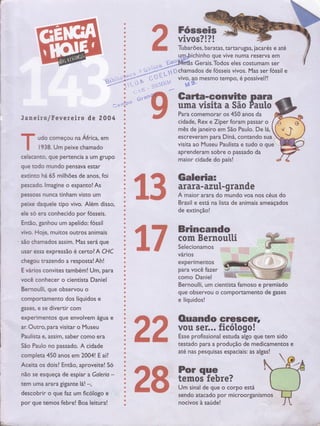 r
s$Gts
vivos?!?!
Tubarões, baratas, tartarugas, jacarés e até
um.bichinho que vive numa reserva em
-,=*-gdff2s Gerais.Todos eles costu;; ;;ì I i.' -*-n.
r * chamados de fósseis vivos. Mas ser fóssil:. --. - i,rr.$
'ú'i':'',.'''.,)J".*'-"', r"i *chamados de fósseis vivos. Mas ser*
,,,:. , :--ï-*:-:. i.."
,- {'' ï'"'-.t,'*vivo,!" tttto;;P;, ã;"ttln"iiri"'t.;..-," *--.*, ,, l. _
',-: trt.
,,ì..ri-,1i*',lrtr.! ï#,
# . t
s.o - Lq. ' s
,1ìffi Galta-Gonuite para*i
' %ffi uma visita a São Pautofl r.'r 1" t r'
ff
J aneir a lf evereiro de 2004 ;
M Para comemorar os 450 anos das
--- --'-'-t t _ {
, visita ao Museu Paulista e tudo o que'1938. Um peixe chamado : - --
ú aprenderam sobre o passado da
celacanto, que pertencia a um grupo ; -
. maior cidade do país!
que todo mundo pensava estar
extinto há 65 milhões de anos, foi
pescado. lrnagine o espanto! As
Pessoas nunca tinham visto um
peixe drquele tipo vivo. Além disso,
ele so era conhecido por fósseis.
Endo. ganhou um apelido: fóssil
vivo. Hoj€, ÍTÌuitos outros animais
são chamados assim. Mas será que
usar essa expressão é certo? A CHC
chegou trazendo a resposta! Ah!
E vários convites também! Um, para
você conhecer o cientista Daniel
Bernoulli, que observou o
comporËmento dos líquidos e
gases, e se divertir com
por que temos febre! Boa leitura! I nocivos à saúde!
I cidade, Rex e Ziper foram passar o 1,
I mês de janeiro em São Paulo. De lá, (
udo começou na Áírica, em ' escreveram para Diná, contando sua )
ïKffiË
$
s
#
@
ïKw
Galeria:
arara- azïrt-grande
A maior arara do mundo voa nos céus do
Brasil e está na lista de animais ameaçados
de extinção!
Brineando
com Bernoutti
Selecionamos
vários
experimentos
para você fazer
como Daniel
Bernoulli, um cientista famoso e premiado
que observou o comportamento de gases
e líquidos!
. .
--
São paulo no passado. A cidade :
-
testado Para l produção de medicamentos
.- ,,^^rr E -í, j até nas pesquisas espaciais: as algas! rcompleta450anosem2004!Eaíl;-r-'.1-'-*---r--'*.-.
rü
exDei',mÊntoS Guê envoivem;gua e : Íì +ì OUandO Gfle_$Gef,
ar. ourro, para visitar o Müseu |
^t t vou sgr... ficótogo!
Paulista e. assim. saber como era : h h Esse oroÍìssional estuda algo oue tem sido
Aceitaosdois?Enrão,aproveite! Só
i Zg fiï",iffi:::rpoestá 
não se esqueça de espiar a Galeria - :
tem uma arara gigante lá! -, :
descobrir o qr" L nr,fiólqgo e I - sendo atacado por microorganismos
[.*
 