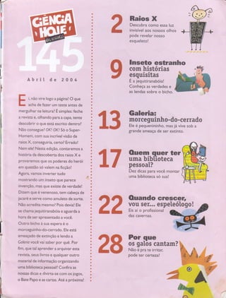 o
a
Õ
t
t
,,t
ô
' i,,,' O
l: I !
t
C
t
..rr|
:r r.*l
'. : i*'
'*
,,*t],,.
:G
:t, t:,i
: rI
,,ü.l
, ,,,ü
t, {ll
,:: ü
l,*
o
,-.
.ü
,,il
: '{3.
,: }
:',1
:ü'c
r. a'
a:
'ü
3
., r'l
a
:.]
r3
rÕ
:l a
lt'
'1 ,*,
:, *
,
,,*
''*
+
ü
l*,
,,,l}
','}
lì?,
't
:. Õ,
Õ
t
l,,, *,
I
t
ú':
.ü'l
''
li"':..
, Ú,
*
ú
ü'
,ü'
,.Õ,
ü',
'l
t
*'
a
úl
*
'r|*'
rü
, ,:Õ'
,**:
', I
:I
:.: Ü
*
ü
ü,
l, t-
, "ç,,
Ràio$'X
Descubra como essa luz
..rl
invisível aos',nossôs olhos
r
pode revelar nosso
esquelero!
r
tb
i, não vire logo a página! O'çê
acha de fazer um teste antes de
com histófias
gsquisiü s
É a,iêquitiranáboiâ!
Conheça as verdades e
as lendas sobre o bicho.
â cf Galeria=
I 5 il : ïff#"ï* Ll ï;l; ;ff i"',*'
grande ameaça de ser extinto.
ãT $*:fibïïalier
i. * pessoat?
lnseto estranho
das cavernas.
AbÍit dê 2'0 0',,4
Ir
F
:i
tE
mergulhar na leirural É simples: feche
a revistâ e, olhando para a capa, tente
o que está escrito dentr.Ol
Não conseguel OK! OK! So o Super-
Homem, com sua inCrwel visãs de
raios X. conseguiria, certo? Errado!
Nem ele! Nesra edição, contaremos a
historia da descoberta dos rraiôs Xe
provaremos que os poderes do he Í
em questão só valem na ficção!
Agora. vamos inveruer tudo
mosrrando um inseto quê pârece
invenção, rnas que existe'de vêrdâde!
Dizem que é venenoso, tem Cabeça de
jacare e serye como amületô de sorte.
Não acrediu mesmol Pois devia! Ele
se chama jequitiranabóia e agüar"da â
hora de ser apresentado a você.
Outro bicho à sua espera é o
morceguinho-do-cerrado. Ele está
ameaçado de extinção e lendo a
Galeria você vai saber por quê. Por
fim, que al aprender a arquivar esta
revista, seus livros e qualquer outro
material de informação organizando
uma biblioteca pessoall Confira as
nossas dicas e divirca-se com os jogos,
o Bate Papo e as cartas. Até a próxima!
rt'
L: %
 