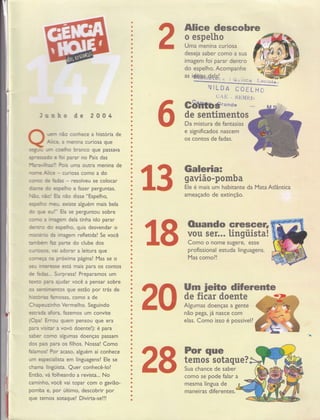 Jrnho de 2004
rfrn rfu conhece a história de
Afce, a menina curiosa que
sqg.* ün codlho branco que passava
?ressdo e frri perar no País das
l'hn-af,nsl! ffi uffìa outra menina de
rurrc Afice - curiosa como a do
ffiïE de âdes - resolveu se colocar
drym do espeliho e fazer perguntas.
ilËo, rËo! Eh não disse "Espelho,
espetrro Íneu, existe alguém mais bela
do $.8 eu"l- Eh se perguntou sobre
corrp a lnggem dela tinha ido parar
deíìro do espelho, quis desvendar o
n*scáio da lnnagem refletida! Se você
tannbern hz pame do clube dos
curriosos" vai adorar a leitura que
começe rn proxima página! Mas se o
seu lrrceresse esci mais para os contos
de fades--- Surpresa! Preparamos um
texto pera aiudar você a pensar sobre
os sencinrernos que estão por trás de
hismrias hrnosas, como a de
Chepeuzinho Verrnelho. Segu indo
esrada afora fazemos um convite
(Opa! Errou guem pensou que era
para vÍsiür a vovó doente!): é para
saber coffp algumas doenças passam
dos pais para os filhos. Nossa! Como
falamos! Por acaso, alguém aí conhece
um especialista em linguagens? Ele se
chanra lingüista. Quer conhecê-lo?
Então, vii folheando a revista... No
carninho, yocê vai topar com o gavião-
pomba e, por último, descobrir por
que temos sotaque! Divirta-se!!!
â fì Ouando erescer,
;J'J,glll*a!
profissional estuda Iinguagens.
Mas como?!
â|Ff Um ieito diÍerente
éUËiiil#;;ïH:W
Alice descobre
o espetho
Uma menina curiosa
deseja saber como a sua
imagem foi parar dentro
do espelho. Acompanhe
as i&tHrddSl-,* r ìruiica
ruILDA COELiC
CAE . SEMFjTI
Gbmtbsrande)m
de sentimentos
Da mistura de fantasias
e significados nascem
os contos de fadas.
Galeria:
gavião-pomba
Ele é mais um habitante da
ameaçado de extinção.
elas. Como isso é possível?
como se pode falar a
mesma língua de
maneiras diferentes.
a
a
a
o
a
a
a
a
a
o
a
a
a
a
o
a
I
I
a
o
a
a
o
t
I
t
I
I
o
a
a
a
I
I
a
o
a
a
a
a
o
t
a
t
I
e
I
O
o
a
I
.
o
I
a
e
a
a
e
I
a
o
e
I
I
C
I
o
o
O
a
a
e
a
a
o
e
O
a
e
I
a
e
I
t
ü
e
e
o
:.süçl;i:
Mata Atlântica
 