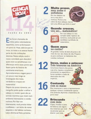2
Muito pta eÍ,
meu nome e
anfisbena
Ela vive debaixo da
terra, mas não é
minhoca. Parece uma
cobra de duas cabeças, mas
tFm uma.Afinal, que bicho é
I
I
a
I
a
o
a
I
t
I
a
o
t
a
a
a
o
O
!
o
a
a
a
I
o
Õ
a
o
o
a
t
a
a
o
a
o
a
o
o
a
I
I
O
o
O
o
a
O
a
a
I
o
o
o
a
o
a
a
a
a
o
a
a
o
o
o
o
O
Ò
Ò
t
o
a
a
a
a
a
ó
o
,
so
essel
Ouando eresoet:,
vou seÍ... matemático!
Junho de 200I
les foram chamados de
índlos pelos colonizadores
espanhóis, como se formassem
um povo só. Hoje, sabe-se que os
incas, oS maias e os astecas faziam
parte de três civilizações
distintas. Nesta edição, você é
nosso convidado para descobrir
quais eram as semelhanças e as
diferenças entre esses povos que
fazem pafte da historia do
continente americano.
Aproveitaremos a viagem para ir
um pouco mais longe na
investigação dos maias,
verdadeiros craques em
matemática!
Depois de tantos números, um
mergulho pode aiudar a esfriar a
cabeça e a revelar quem são os
animais marinhos que vivem num
ambiente interessante: o costão
rochoso. Por falar em
interessante, você precÍsa visitar
a anfisbena - um bicho de nome
esquisito e de hábitos curiosos...
Leia e divirta-se!Até a próxima.
Seasuacabeçaeoseu
coração estão repletos de
números, você pode ser um
candidato à profissão de
matemático.
12
Ouem mora
no costão?
As grandes rochas da beira da praia e do
meio do mar são cheias de vida. Prepare-
se para conhecer os habitantes dos
costões rochosos!
lncâ$, maias e asteeas=
ïrês tesouros na América
Uma breve história dos povos
cuja arte, riqueza e arquitetura
encantaram os esPanhois e
foram também a razáo da
destruição dos três
impérios.
qualquer número combinando apenas
três símbolos.Aprenda a matemática do
povo maia!
BrincandoaQ,
com rmas
Clipes, moedas e caixa
de fósforos são alguns ',. .. :,,.,"
dos materiais que você
val Preclsar Para se 4i.-":;;""**
divertir com ímãs.
 