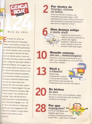 ?
r
&
a
a
a
a
o
a
a
a
)
a
?or dentlo de
furacões- eielrrãoracoês, c [onestc
ou tufões
Uma corrente de ar intensa, com
velocidade que pode chegar a 250
guilômetros por hora! como você chama
esse fenômeno da natu rezal Acompanhe
este texto e responda no final!
ffiirf,
anrisa
Comum no mundo todo, a
malária é pouco conhecida na
maioria das regiões
brasileiras. Aprenda o que ,
causa a doença e como se
prevenir lendo este artigo!
)
br
lSt
h*t Maio de 2 0 0 2
le deixa um rastro de
destruição por onde passa.
Afìnal, o gue resiste a ventos com
velocidade de até 250 guilômetros
por horal Aposto como você sabe
do gue estamos falando! Só deve
esrar em dúvida sobre o nome do
fenômeno: furacão, cicrone ou tuÍãor
Leia o artigo de capa desta edição e
Cescubra! Depois, vire a página, mas
permaneça atento ao que ocorre no
ar'! Assim, você pode verificar se há
üma fêmea do mosguito Ánopheles,
que transmite a malária, por per to!
se existir, mantenha distância dela,
rnas não do texto sobre essa
:oençal De olho no rempo, saiba o
::e faz um mereorologista! Eiágue
esürnos falando em conhecer, diga
."rnuito
prazer" aos mamÍferos da
raadnga. Aliás, não fale de boca
ci'reia guando for cumprimentá_los,
!,cls você pode engasgar e aí... Vai
:s'- de ir correndo ler o texto que
er':,,ca Por gue engasgamos! Ahl
ã: perca ambém o artigo sobre
ffi"-5,:cl Boa leitura e até a
Fr:,{_.ï,Al
a
a
a
a
a
a
a
a
a
I
o
I
)
a
a
a
a
I
a
t
a
a
a
a
a
a
a
a
a
o
a
a
a
a
a
a
a
a
a
a
a
a
a
a
I
a
a
a
a
a
t
a
a
a
a
I
I
a
a
a
a
a
a
a
I
ü
a
t
a
I
a
I
a
a
a
o
a
a
a
comparamos o trânsito
a uma partida de futebol
para mostrar guais atitudes
fundamentais para torná-lo
o
sao
mais
20 *H{:::"éescadan,€,â água,
escassâ, € a temperatura, alta. conheçús
mamÍferos da caatinga!
28 começa e a família aparece
acudir! Mas... o gue causa o
Lb-
4fì Ouando eresGeÊ
IU Hi,ill;;.ï:*,:gï3",3ff:il:
saber com antecedência se vai chove r,fazer
sol ou ficar nublado!
 