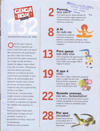 {
I'I
I
ü
o
ê
e
ü
ü
I
e
I
c
ü
a
ü
I
ô
t
G
t
õ
t
s
a
*
Ë
ú
t
ó
ü
a
a
c
I
€
a
Õ
i
ü
I
C
t
Õ
ü
Õ
c
ü
o
o
c
ü
a
a
a
t
ó
a
Ë
c
a
a
a
a
ü
o
$
a
c
c
a
ü
a
ã
I
6
ü
t
ó
c
t
ô
a
a
o
c
Õ
3
o
r
t
ô
il?ïïg$ftr* il*;J'_il;;
Janeir a/fevereiro de 2003
lhe bem para a capa da
revista e responda: que
bicho e essel Uma cobra com patasl
Bem que parece, mas pode apostar
que não é cobra nem minhoca.
O gue será?. Para saber, você precisa
ler o artigo que fala de bichos
capazes de enganar nossos olhos!
E po r falar em olhos... Mantenha os
seus bem abertos para tentar
desvendar os mistérios de cinco
experimentos que desafiam a visão.
Depois, dê umas piscadelas para
descansar e aceite nosso convite
para pensar um pouco sobre a
origem da vida, com a aiuda do Rex,
da Diná e do Zíper!
Continuando a conversa sobre
religião iniciada na última edição,
vamos, agora, descobrir no que
acreditam os seguidores de algumas
das religiões mais populares no
mundo.
Pensa que acaboul Nada disso!
Ainda vamos investigar por que
choramos, o q ue faz um
farmacêutico e brin car à beça com
os PassatemPos.
Divirta-se e até a próxima!
Com patas pouco desenvolvidas õ F"ç g
mesmo ausentes, alguns lagartos são
freqüentemenre confundidos com
cobras ou minhocas.
AÍé
de cada um
Cnistian ismo, j udaísffi o,
islamismo, hinduísmo,
budismo, candomblé e umbanda. Você
conhece os princípios de cada uma dessas
religiões I
sobre a origem da vida. Nós
ficamos de fora espiando a
conversa e, agora, vamos
contar tudinho para você!
ffiffi Ouando ereseer,
g ë vou seÍ... farmacêutico!
fu fu Se você pensa que íarmacèurrco e quem
trabalha atendendo na farmácia, precisa
conhecer melhor as atividades desse
profissional.
*w
€ f,F $JH"
é
& W il;ina ezíper resotveram pesquisar
ffiffi ffi#firvocê poderá, abrir o
berreiro um pouco mais
informado.
 