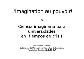 L’imagination au pouvoir!
ó
Ciencia imaginaria para
universidades
en tiempos de crisis
Luis Andrés Yarzábal
Laboratorio de Microbiología Moleculary Biotecnología
Facultad de Ciencias. (S.O.S.) ULA
 