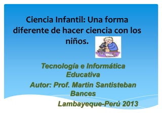 Ciencia Infantil: Una forma
diferente de hacer ciencia con los
               niños.

       Tecnología e Informática
              Educativa
    Autor: Prof. Martin Santisteban
                Bances
            Lambayeque-Perú 2013
 