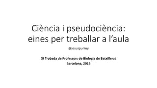 Ciència i pseudociència:
eines per treballar a l’aula
@jesuspurroy
XI Trobada de Professors de Biologia de Batxillerat
Barcelona, 2016
 
