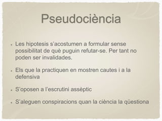 Pseudociència
Les hipotesis s’acostumen a formular sense
possibilitat de què puguin refutar-se. Per tant no
poden ser invalidades.
Els que la practiquen en mostren cautes i a la
defensiva
S’oposen a l’escrutini assèptic
S’aleguen conspiracions quan la ciència la qüestiona
 