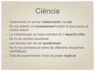 Ciència
Cosmovisió on prima l’observació i la raó
Es vol obtenir un coneixement sobre el que passa al
nostre entorn
La metodologia es basa sobretot en l´esperit crític
No hi ha veritats absolutes
Les teories han de ser predictives
No hi ha contradicció entre les diferents disciplines
científiques
Tots els experiments s’han de poder replicar
 