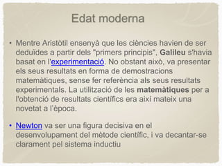• Mentre Aristòtil ensenyà que les ciències havien de ser
deduïdes a partir dels "primers principis", Galileu s'havia
basat en l'experimentació. No obstant això, va presentar
els seus resultats en forma de demostracions
matemàtiques, sense fer referència als seus resultats
experimentals. La utilització de les matemàtiques per a
l'obtenció de resultats científics era així mateix una
novetat a l’època.
• Newton va ser una figura decisiva en el
desenvolupament del mètode científic, i va decantar-se
clarament pel sistema inductiu
Edat moderna
 