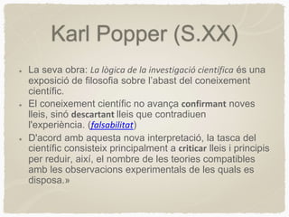 Karl Popper (S.XX)
La seva obra: La lògica de la investigació científica és una
exposició de filosofia sobre l’abast del coneixement
científic.
El coneixement científic no avança confirmant noves
lleis, sinó descartant lleis que contradiuen
l'experiència. (falsabilitat)
D'acord amb aquesta nova interpretació, la tasca del
científic consisteix principalment a criticar lleis i principis
per reduir, així, el nombre de les teories compatibles
amb les observacions experimentals de les quals es
disposa.»
 