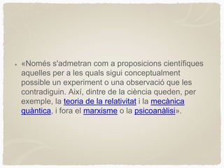 «Només s'admetran com a proposicions científiques
aquelles per a les quals sigui conceptualment
possible un experiment o una observació que les
contradiguin. Així, dintre de la ciència queden, per
exemple, la teoria de la relativitat i la mecànica
quàntica, i fora el marxisme o la psicoanàlisi».
 