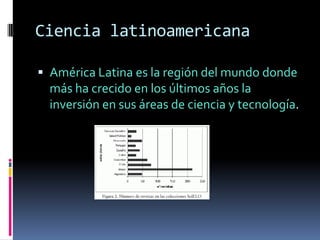 Ciencia latinoamericana

 América Latina es la región del mundo donde
  más ha crecido en los últimos años la
  inversión en sus áreas de ciencia y tecnología.
 