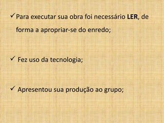 Para executar sua obra foi necessário  LER , de forma a apropriar-se do enredo; Fez uso da tecnologia; Apresentou sua produção ao grupo; 